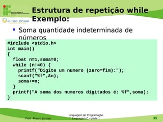 Prof. Mauro Jansen
Estrutura de repetição while
Exemplo:
 Soma quantidade indeterminada de
números
Linguagem de Programação
Linguagem C – parte 1 35
#include <stdio.h>
int main()
{
float n=1,soma=0;
while (n!=0) {
printf("Digite um numero (zero=fim):");
scanf("%f",&n);
soma+=n;
}
printf("A soma dos numeros digitados é: %f",soma);
}
 