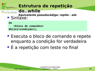 Prof. Mauro Jansen
Estrutura de repetição
do..while
Equivalente pseudocódigo: repita - até
 Sintaxe:
 Executa o bloco de comando e repete
enquanto a condição for verdadeira
 É a repetição com teste no final
Linguagem de Programação
Linguagem C – parte 1 36
do
<bloco de comandos>
While(<condição>);
 