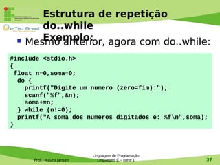 Prof. Mauro Jansen
Estrutura de repetição
do..while
Exemplo: Mesmo anterior, agora com do..while:
Linguagem de Programação
Linguagem C – parte 1 37
#include <stdio.h>
{
float n=0,soma=0;
do {
printf("Digite um numero (zero=fim):");
scanf("%f",&n);
soma+=n;
} while (n!=0);
printf("A soma dos numeros digitados é: %fn",soma);
}
 