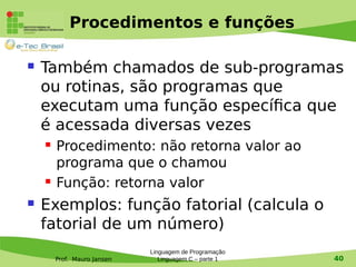 Prof. Mauro Jansen
Procedimentos e funções
 Também chamados de sub-programas
ou rotinas, são programas que
executam uma função específica que
é acessada diversas vezes
 Procedimento: não retorna valor ao
programa que o chamou
 Função: retorna valor
 Exemplos: função fatorial (calcula o
fatorial de um número)
Linguagem de Programação
Linguagem C – parte 1 40
 