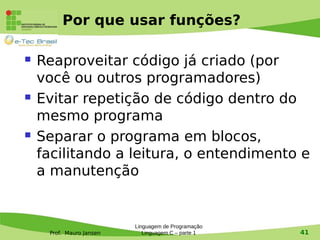 Prof. Mauro Jansen
Por que usar funções?
 Reaproveitar código já criado (por
você ou outros programadores)
 Evitar repetição de código dentro do
mesmo programa
 Separar o programa em blocos,
facilitando a leitura, o entendimento e
a manutenção
Linguagem de Programação
Linguagem C – parte 1 41
 