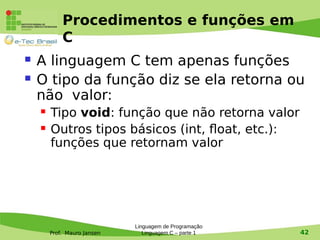 Prof. Mauro Jansen
Procedimentos e funções em
C
 A linguagem C tem apenas funções
 O tipo da função diz se ela retorna ou
não valor:
 Tipo void: função que não retorna valor
 Outros tipos básicos (int, float, etc.):
funções que retornam valor
Linguagem de Programação
Linguagem C – parte 1 42
 