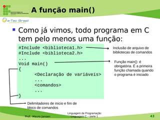 Prof. Mauro Jansen
A função main()
 Como já vimos, todo programa em C
tem pelo menos uma função:
Linguagem de Programação
Linguagem C – parte 1 43
#Include <biblioteca1.h>
#Include <biblioteca2.h>
...
Void main()
{
<Declaração de variáveis>
...
<comandos>
...
}
Inclusão de arquivo de
bibliotecas de comandos
Função main(): é
obrigatória. É a primeira
função chamada quando
o programa é iniciado
Delimitadores de inicio e fim de
bloco de comandos
 