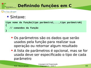 Prof. Mauro Jansen
Definindo funções em C
 Sintaxe:
 Os parâmetros são os dados que serão
usados pela função para realizar sua
operação ou retornar algum resultado
 A lista de parâmetros é opcional, mas se for
usada deve ser especificado o tipo de cada
parâmetro
Linguagem de Programação
Linguagem C – parte 1 44
tipo nome da função(tipo parâmetro1,...,tipo parâmetroN)
{
// comandos da função
}
 