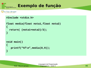 Prof. Mauro Jansen
Exemplo de função
Linguagem de Programação
Linguagem C – parte 1 46
#Include <stdio.h>
float media(float nota1,float nota2)
{
return( (nota1+nota2)/2);
}
void main()
{
printf(“%fn”,media(8,9));
}
 