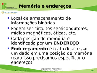 Prof. Mauro Jansen
Memória e endereços
 Local de armazenamento de
informações binárias
 Podem ser circuitos semicondutores,
mídias magnéticas, óticas, etc.
 Cada posição de memória é
identificada por um ENDEREÇO
 Endereçamento é o ato de acessar
um dado em uma posição de memória
(para isso precisamos especificar o
endereço)
Linguagem de Programação
Linguagem C – parte 3 48
 