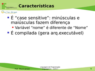 Prof. Mauro Jansen
Características
 É “case sensitive”: minúsculas e
maiúsculas fazem diferença
 Variável “nome” é diferente de “Nome”
 É compilada (gera arq.executável)
Linguagem de Programação
Linguagem C – parte 1 5
 