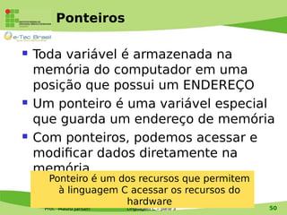 Prof. Mauro Jansen
Ponteiros
 Toda variável é armazenada na
memória do computador em uma
posição que possui um ENDEREÇO
 Um ponteiro é uma variável especial
que guarda um endereço de memória
 Com ponteiros, podemos acessar e
modificar dados diretamente na
memória
Linguagem de Programação
Linguagem C – parte 3 50
Ponteiro é um dos recursos que permitem
à linguagem C acessar os recursos do
hardware
 