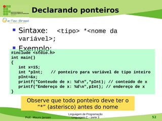 Prof. Mauro Jansen
Declarando ponteiros
 Sintaxe: <tipo> *<nome da
variável>;
 Exemplo:#include <stdio.h>
int main()
{
int x=15;
int *pInt; // ponteiro para variável de tipo inteiro
pInt=&x;
printf("Conteudo de x: %dn",*pInt); // conteúdo de x
printf("Endereço de x: %dn",pInt); // endereço de x
}
Linguagem de Programação
Linguagem C – parte 3 52
Observe que todo ponteiro deve ter o
“*” (asterisco) antes do nome
 