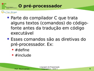 Prof. Mauro Jansen
O pré-processador
 Parte do compilador C que trata
alguns textos (comandos) do código-
fonte antes da tradução em código
executável
 Esses comandos são as diretivas do
pré-processador. Ex:
 #define
 #include
Linguagem de Programação
Linguagem C – parte 1 6
 