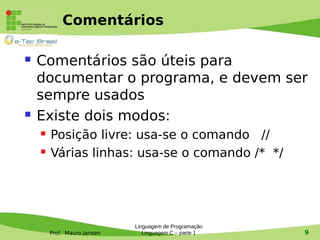 Prof. Mauro Jansen
Comentários
 Comentários são úteis para
documentar o programa, e devem ser
sempre usados
 Existe dois modos:
 Posição livre: usa-se o comando //
 Várias linhas: usa-se o comando /* */
Linguagem de Programação
Linguagem C – parte 1 9
 