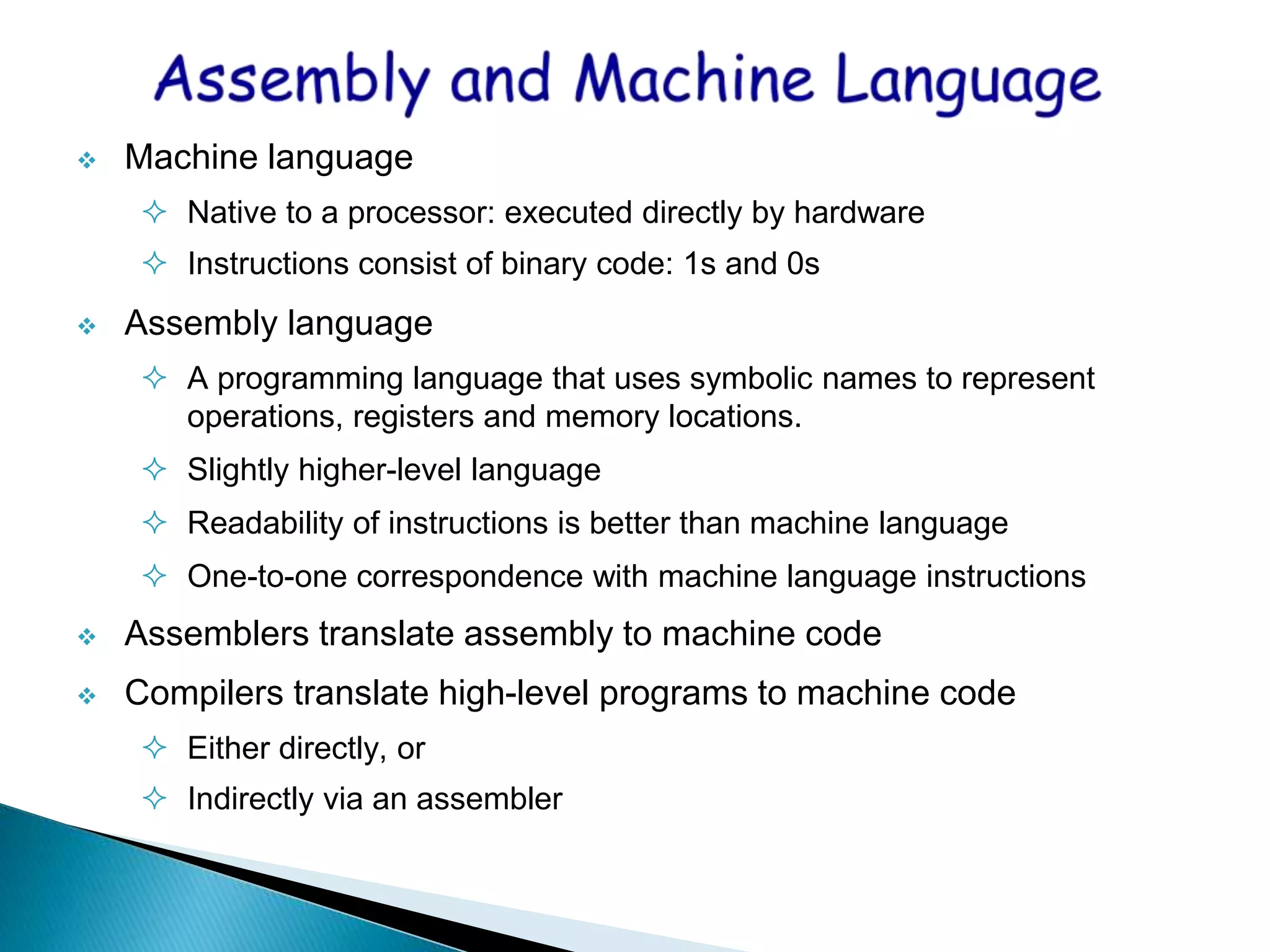  Machine language
 Native to a processor: executed directly by hardware
 Instructions consist of binary code: 1s and 0s
 Assembly language
 A programming language that uses symbolic names to represent
operations, registers and memory locations.
 Slightly higher-level language
 Readability of instructions is better than machine language
 One-to-one correspondence with machine language instructions
 Assemblers translate assembly to machine code
 Compilers translate high-level programs to machine code
 Either directly, or
 Indirectly via an assembler
 