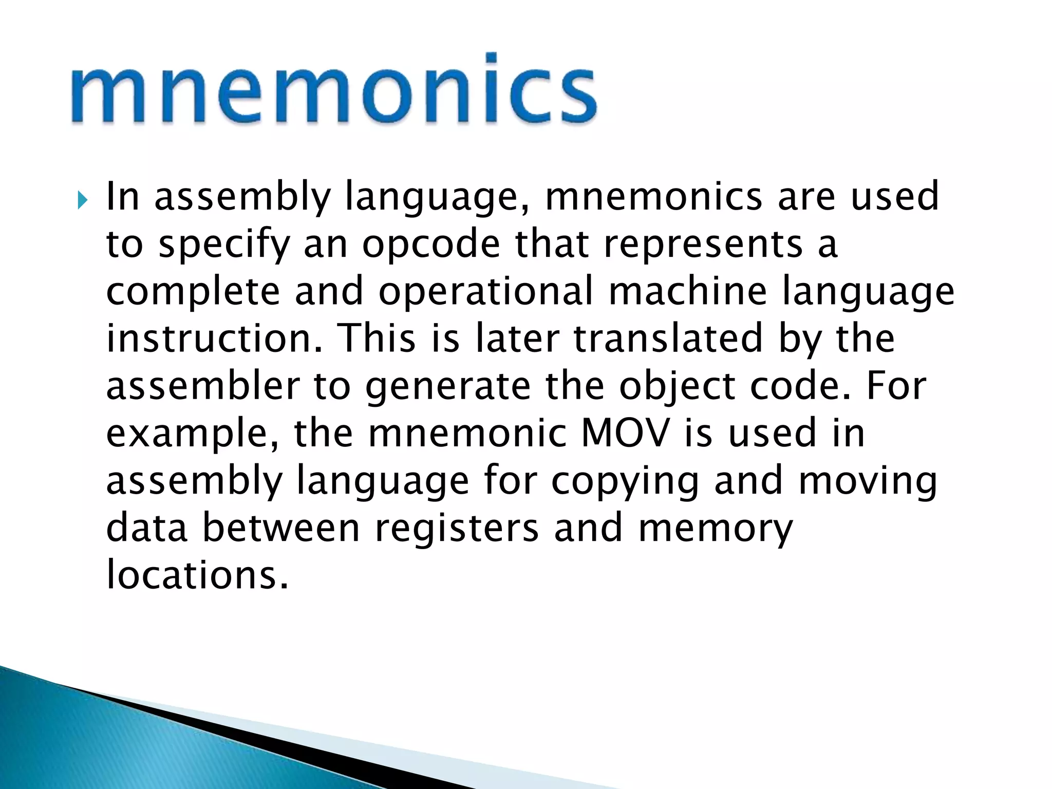  In assembly language, mnemonics are used
to specify an opcode that represents a
complete and operational machine language
instruction. This is later translated by the
assembler to generate the object code. For
example, the mnemonic MOV is used in
assembly language for copying and moving
data between registers and memory
locations.
 