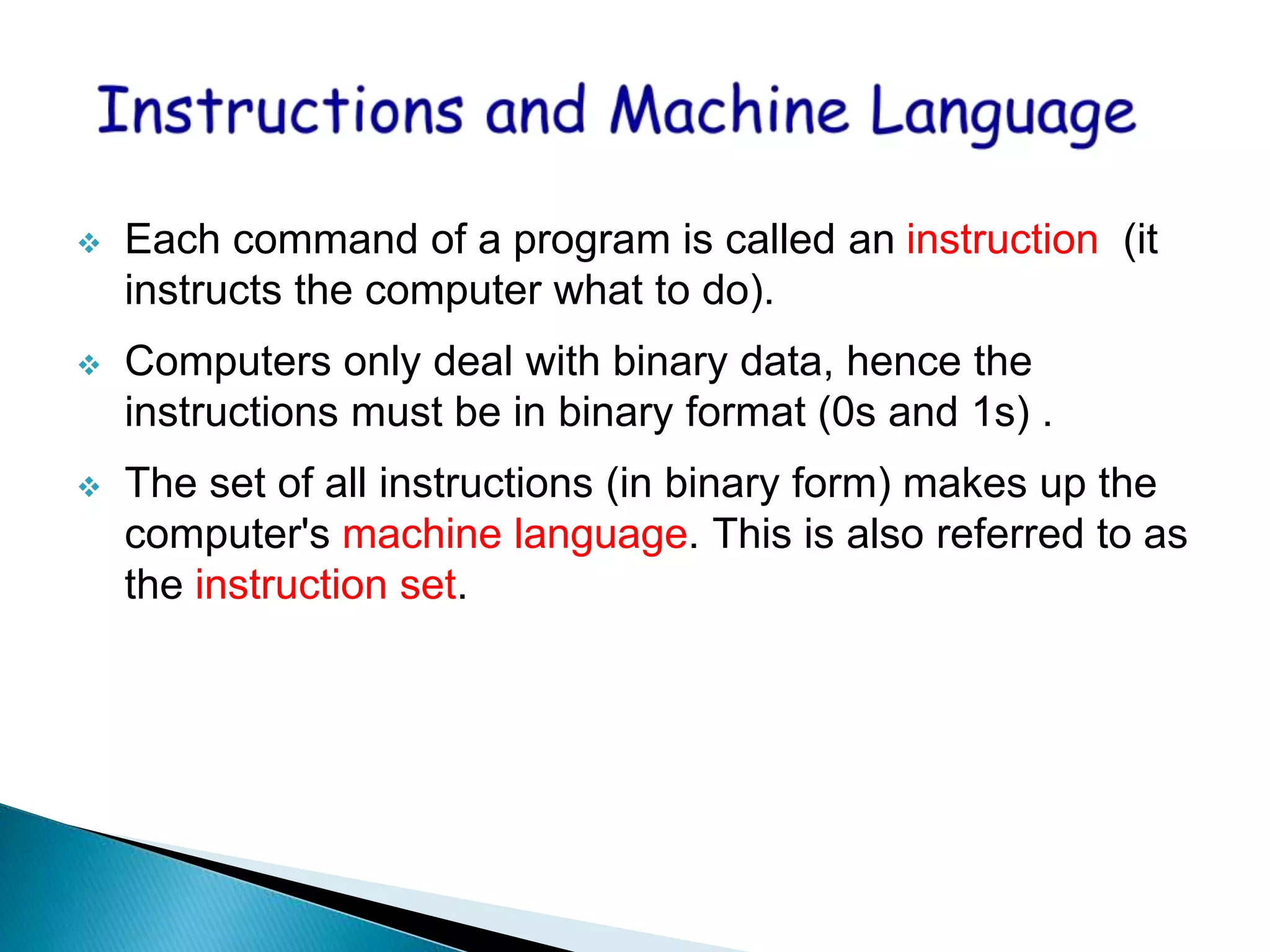  Each command of a program is called an instruction (it
instructs the computer what to do).
 Computers only deal with binary data, hence the
instructions must be in binary format (0s and 1s) .
 The set of all instructions (in binary form) makes up the
computer's machine language. This is also referred to as
the instruction set.
 