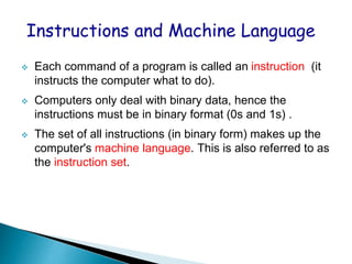 

Each command of a program is called an instruction (it
instructs the computer what to do).



Computers only deal with binary data, hence the
instructions must be in binary format (0s and 1s) .



The set of all instructions (in binary form) makes up the
computer's machine language. This is also referred to as
the instruction set.

 