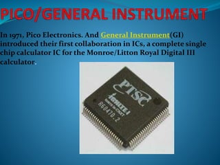 In 1971, Pico Electronics. And General Instrument(GI)
introduced their first collaboration in ICs, a complete single
chip calculator IC for the Monroe/Litton Royal Digital III
calculator.
 