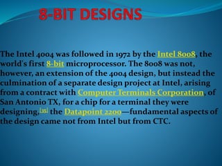 The Intel 4004 was followed in 1972 by the Intel 8008, the
world's first 8-bit microprocessor. The 8008 was not,
however, an extension of the 4004 design, but instead the
culmination of a separate design project at Intel, arising
from a contract with Computer Terminals Corporation, of
San Antonio TX, for a chip for a terminal they were
designing,[35] the Datapoint 2200—fundamental aspects of
the design came not from Intel but from CTC.
 