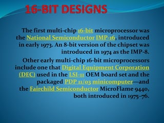 The first multi-chip 16-bit microprocessor was
the National Semiconductor IMP-16, introduced
in early 1973. An 8-bit version of the chipset was
introduced in 1974 as the IMP-8.
Other early multi-chip 16-bit microprocessors
include one that Digital Equipment Corporation
(DEC) used in the LSI-11 OEM board set and the
packaged PDP 11/03 minicomputer—and
the Fairchild Semiconductor MicroFlame 9440,
both introduced in 1975–76.
 