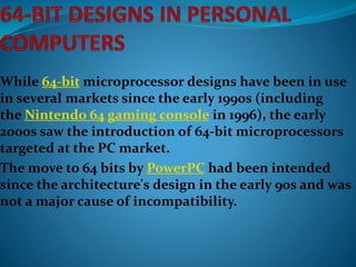 While 64-bit microprocessor designs have been in use
in several markets since the early 1990s (including
the Nintendo 64 gaming console in 1996), the early
2000s saw the introduction of 64-bit microprocessors
targeted at the PC market.
The move to 64 bits by PowerPC had been intended
since the architecture's design in the early 90s and was
not a major cause of incompatibility.
 