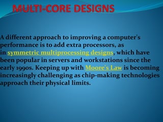 A different approach to improving a computer's
performance is to add extra processors, as
in symmetric multiprocessing designs, which have
been popular in servers and workstations since the
early 1990s. Keeping up with Moore's Law is becoming
increasingly challenging as chip-making technologies
approach their physical limits.
 