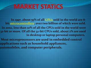 In 1997, about 55% of all CPUs sold in the world are 8-
bit microcontrollers, over two billion of which were sold.
In 2002, less than 10% of all the CPUs sold in the world were
32-bit or more. Of all the 32-bit CPUs sold, about 2% are used
in desktop or laptop personal computers.
Most microprocessors are used in embedded control
applications such as household appliances,
automobiles, and computer peripherals.
 