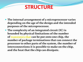 STRUCTURE
 The internal arrangement of a microprocessor varies
depending on the age of the design and the intended
purposes of the microprocessor.
 The complexity of an integrated circuit (IC) is
bounded by physical limitations of the number
of transistors that can be put onto one chip, the
number of package terminations that can connect the
processor to other parts of the system, the number of
interconnections it is possible to make on the chip,
and the heat that the chip can dissipate.
 