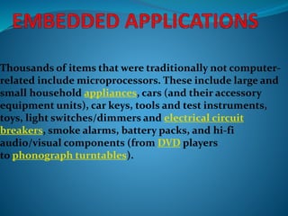 Thousands of items that were traditionally not computer-
related include microprocessors. These include large and
small household appliances, cars (and their accessory
equipment units), car keys, tools and test instruments,
toys, light switches/dimmers and electrical circuit
breakers, smoke alarms, battery packs, and hi-fi
audio/visual components (from DVD players
to phonograph turntables).
 