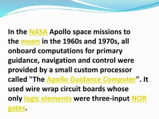 In the NASA Apollo space missions to
the moon in the 1960s and 1970s, all
onboard computations for primary
guidance, navigation and control were
provided by a small custom processor
called "The Apollo Guidance Computer". It
used wire wrap circuit boards whose
only logic elements were three-input NOR
gates.
 