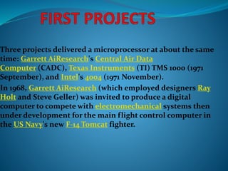 Three projects delivered a microprocessor at about the same
time: Garrett AiResearch's Central Air Data
Computer (CADC), Texas Instruments (TI) TMS 1000 (1971
September), and Intel's 4004 (1971 November).
In 1968, Garrett AiResearch (which employed designers Ray
Holt and Steve Geller) was invited to produce a digital
computer to compete with electromechanical systems then
under development for the main flight control computer in
the US Navy's new F-14 Tomcat fighter.
 