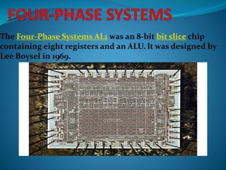 The Four-Phase Systems AL1 was an 8-bit bit slice chip
containing eight registers and an ALU. It was designed by
Lee Boysel in 1969.
 