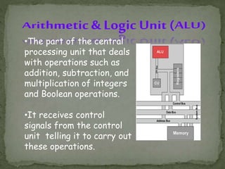 •The part of the central
processing unit that deals
with operations such as
addition, subtraction, and
multiplication of integers
and Boolean operations.
•It receives control
signals from the control
unit telling it to carry out
these operations.
 