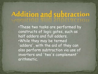 •These two tasks are performed by
constructs of logic gates, such as
half adders and full adders.
•While they may be termed
'adders', with the aid of they can
also perform subtraction via use of
inverters and 'two's complement'
arithmetic.
 
