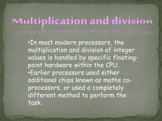 •In most modern processors, the
multiplication and division of integer
values is handled by specific floating-
point hardware within the CPU.
•Earlier processors used either
additional chips known as maths co-
processors, or used a completely
different method to perform the
task.
 