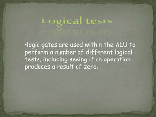 •logic gates are used within the ALU to
perform a number of different logical
tests, including seeing if an operation
produces a result of zero.
 