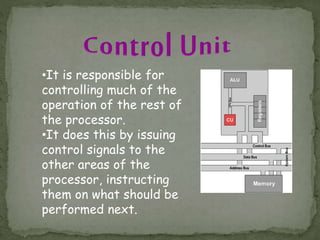 •It is responsible for
controlling much of the
operation of the rest of
the processor.
•It does this by issuing
control signals to the
other areas of the
processor, instructing
them on what should be
performed next.
 