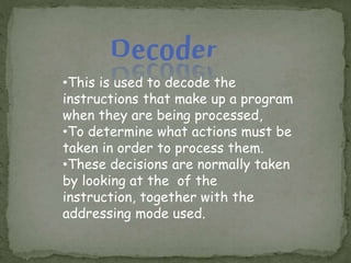 •This is used to decode the
instructions that make up a program
when they are being processed,
•To determine what actions must be
taken in order to process them.
•These decisions are normally taken
by looking at the of the
instruction, together with the
addressing mode used.
 