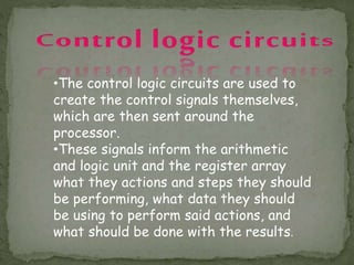 •The control logic circuits are used to
create the control signals themselves,
which are then sent around the
processor.
•These signals inform the arithmetic
and logic unit and the register array
what they actions and steps they should
be performing, what data they should
be using to perform said actions, and
what should be done with the results.
 