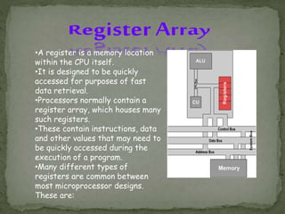 •A register is a memory location
within the CPU itself.
•It is designed to be quickly
accessed for purposes of fast
data retrieval.
•Processors normally contain a
register array, which houses many
such registers.
•These contain instructions, data
and other values that may need to
be quickly accessed during the
execution of a program.
•Many different types of
registers are common between
most microprocessor designs.
These are:
 