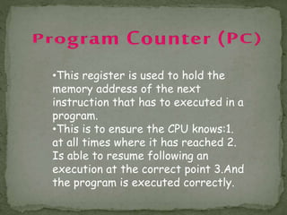 •This register is used to hold the
memory address of the next
instruction that has to executed in a
program.
•This is to ensure the CPU knows:1.
at all times where it has reached 2.
Is able to resume following an
execution at the correct point 3.And
the program is executed correctly.
 
