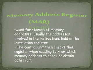 •Used for storage of memory
addresses, usually the addresses
involved in the instructions held in the
instruction register.
• The control unit then checks this
register when needing to know which
memory address to check or obtain
data from.
 