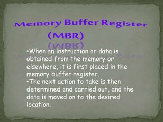 •When an instruction or data is
obtained from the memory or
elsewhere, it is first placed in the
memory buffer register.
•The next action to take is then
determined and carried out, and the
data is moved on to the desired
location.
 