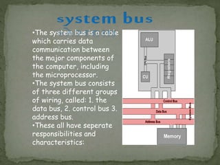 •The system bus is a cable
which carries data
communication between
the major components of
the computer, including
the microprocessor.
•The system bus consists
of three different groups
of wiring, called: 1. the
data bus, 2. control bus 3.
address bus.
•These all have seperate
responsibilities and
characteristics:
 