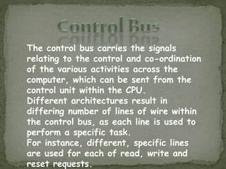 The control bus carries the signals
relating to the control and co-ordination
of the various activities across the
computer, which can be sent from the
control unit within the CPU.
Different architectures result in
differing number of lines of wire within
the control bus, as each line is used to
perform a specific task.
For instance, different, specific lines
are used for each of read, write and
reset requests.
 