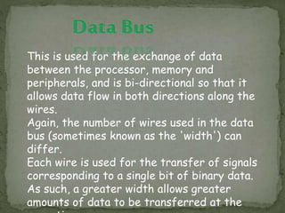 This is used for the exchange of data
between the processor, memory and
peripherals, and is bi-directional so that it
allows data flow in both directions along the
wires.
Again, the number of wires used in the data
bus (sometimes known as the 'width') can
differ.
Each wire is used for the transfer of signals
corresponding to a single bit of binary data.
As such, a greater width allows greater
amounts of data to be transferred at the
 