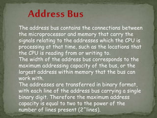 The address bus contains the connections between
the microprocessor and memory that carry the
signals relating to the addresses which the CPU is
processing at that time, such as the locations that
the CPU is reading from or writing to.
The width of the address bus corresponds to the
maximum addressing capacity of the bus, or the
largest address within memory that the bus can
work with.
The addresses are transferred in binary format,
with each line of the address bus carrying a single
binary digit. Therefore the maximum address
capacity is equal to two to the power of the
number of lines present (2^lines).
 