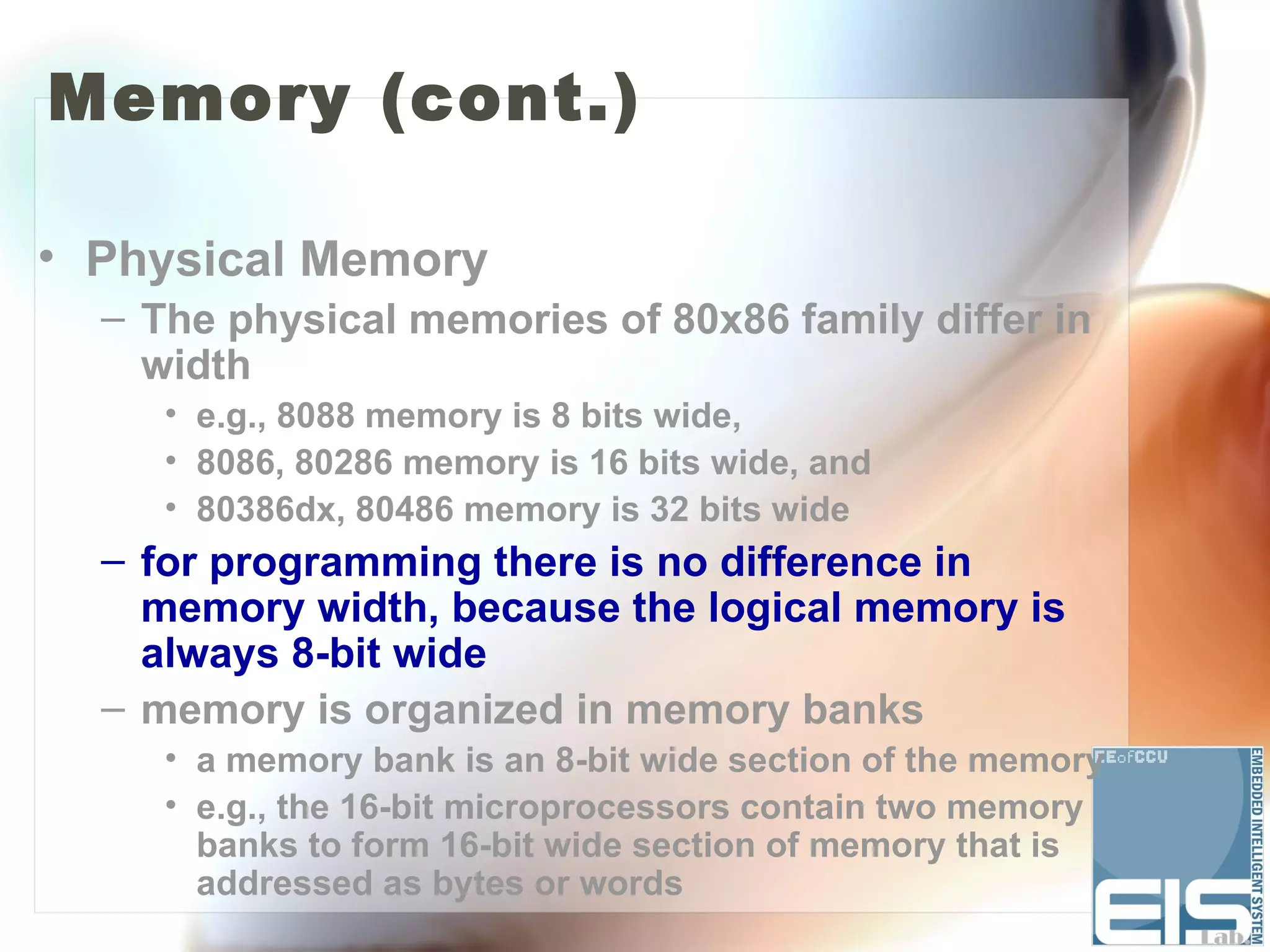 Memory (cont.)

• Physical Memory
  – The physical memories of 80x86 family differ in
    width
     • e.g., 8088 memory is 8 bits wide,
     • 8086, 80286 memory is 16 bits wide, and
     • 80386dx, 80486 memory is 32 bits wide
  – for programming there is no difference in
    memory width, because the logical memory is
    always 8-bit wide
  – memory is organized in memory banks
     • a memory bank is an 8-bit wide section of the memory
     • e.g., the 16-bit microprocessors contain two memory
       banks to form 16-bit wide section of memory that is
       addressed as bytes or words
 