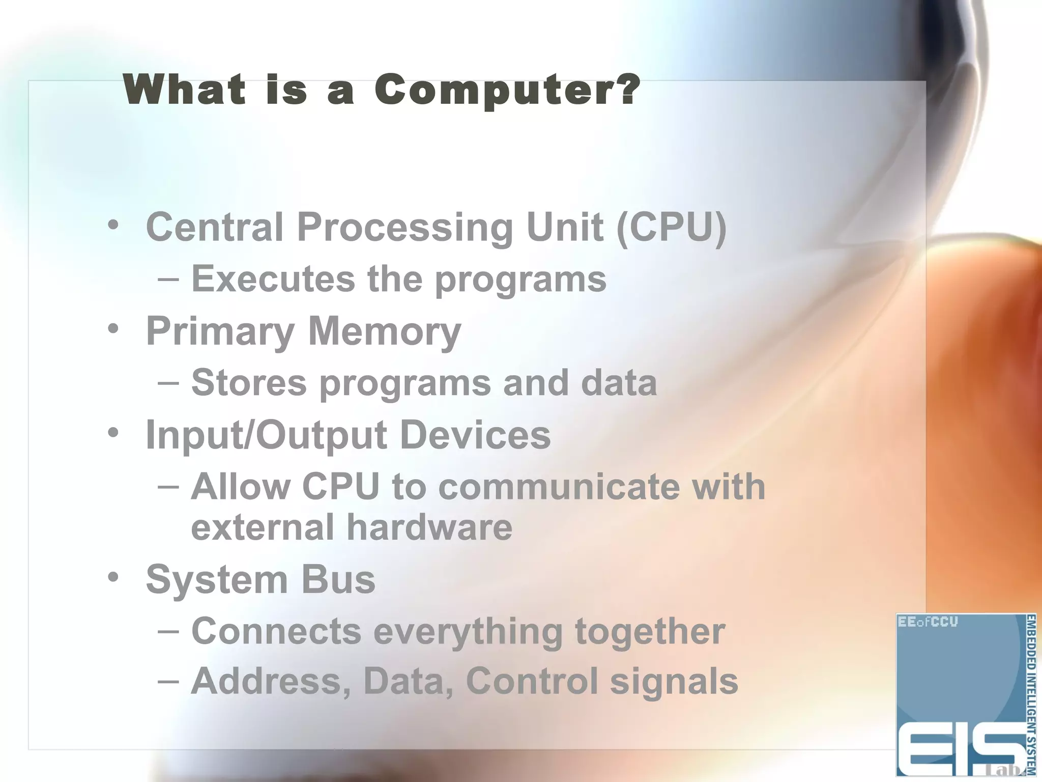 What is a Computer?


• Central Processing Unit (CPU)
  – Executes the programs
• Primary Memory
  – Stores programs and data
• Input/Output Devices
  – Allow CPU to communicate with
    external hardware
• System Bus
  – Connects everything together
  – Address, Data, Control signals
 