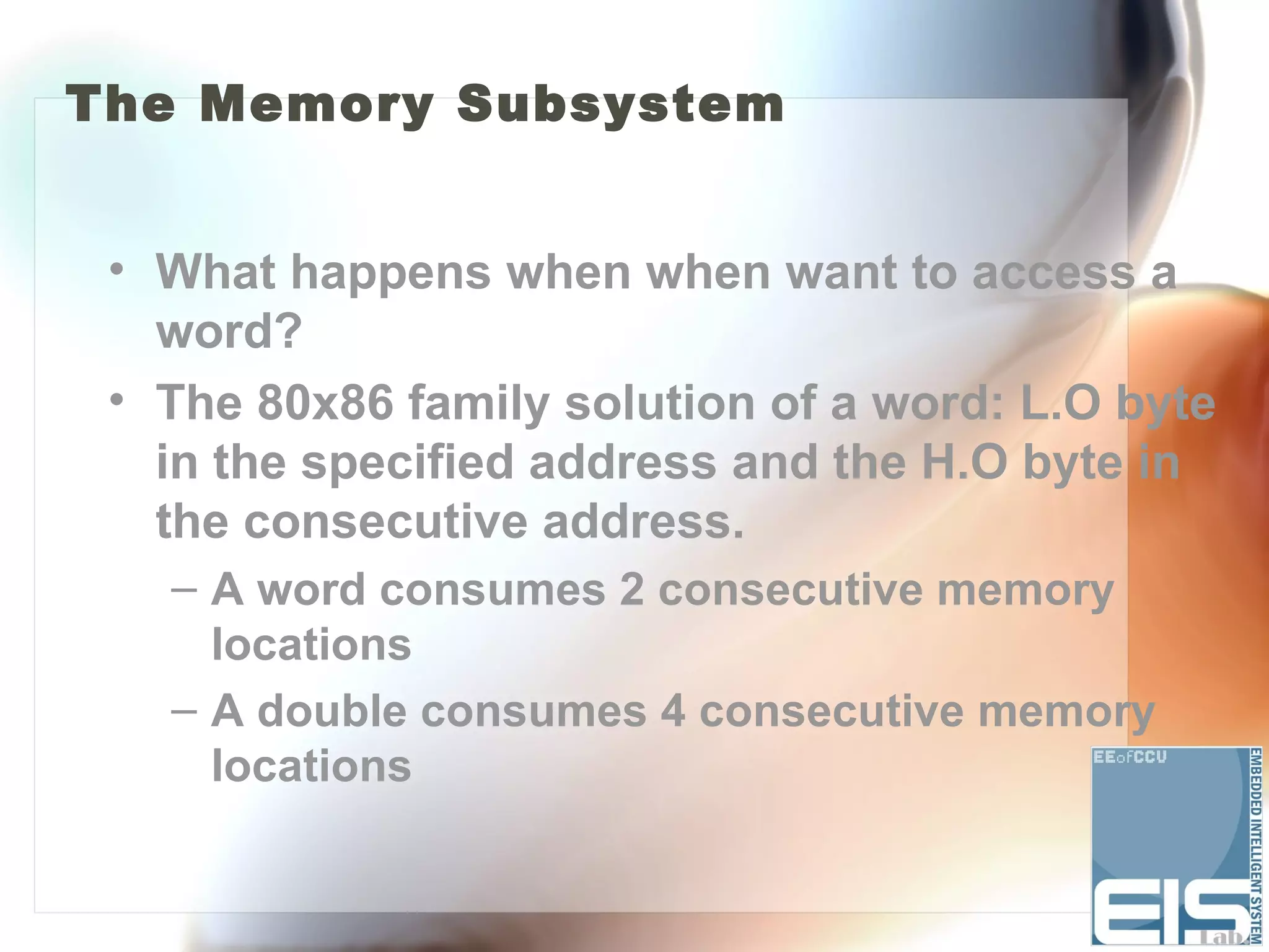 The Memory Subsystem


 • What happens when when want to access a
   word?
 • The 80x86 family solution of a word: L.O byte
   in the specified address and the H.O byte in
   the consecutive address.
   – A word consumes 2 consecutive memory
     locations
   – A double consumes 4 consecutive memory
     locations
 
