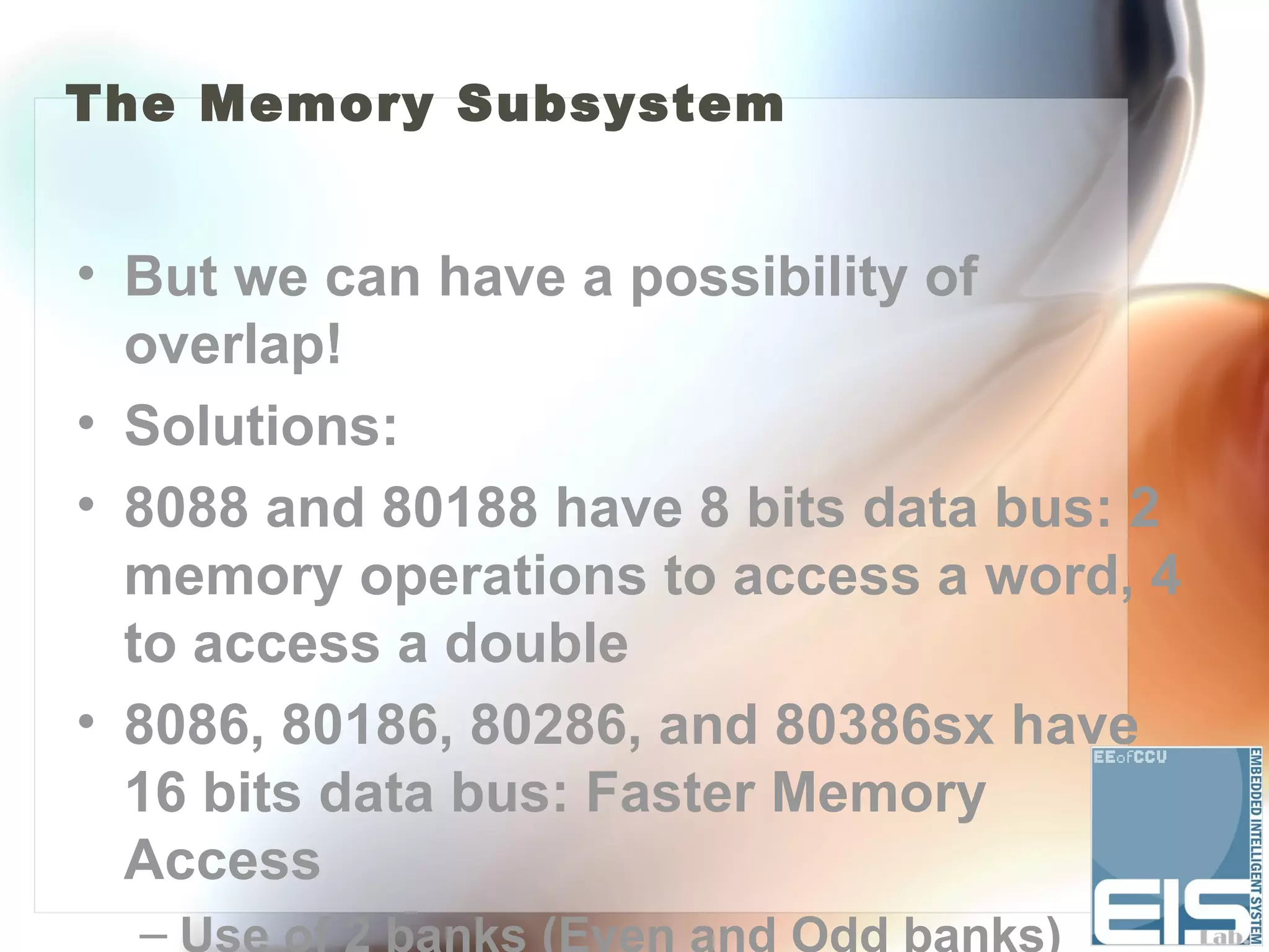 The Memory Subsystem


• But we can have a possibility of
  overlap!
• Solutions:
• 8088 and 80188 have 8 bits data bus: 2
  memory operations to access a word, 4
  to access a double
• 8086, 80186, 80286, and 80386sx have
  16 bits data bus: Faster Memory
  Access
  – Use of 2 banks (Even and Odd banks)
 