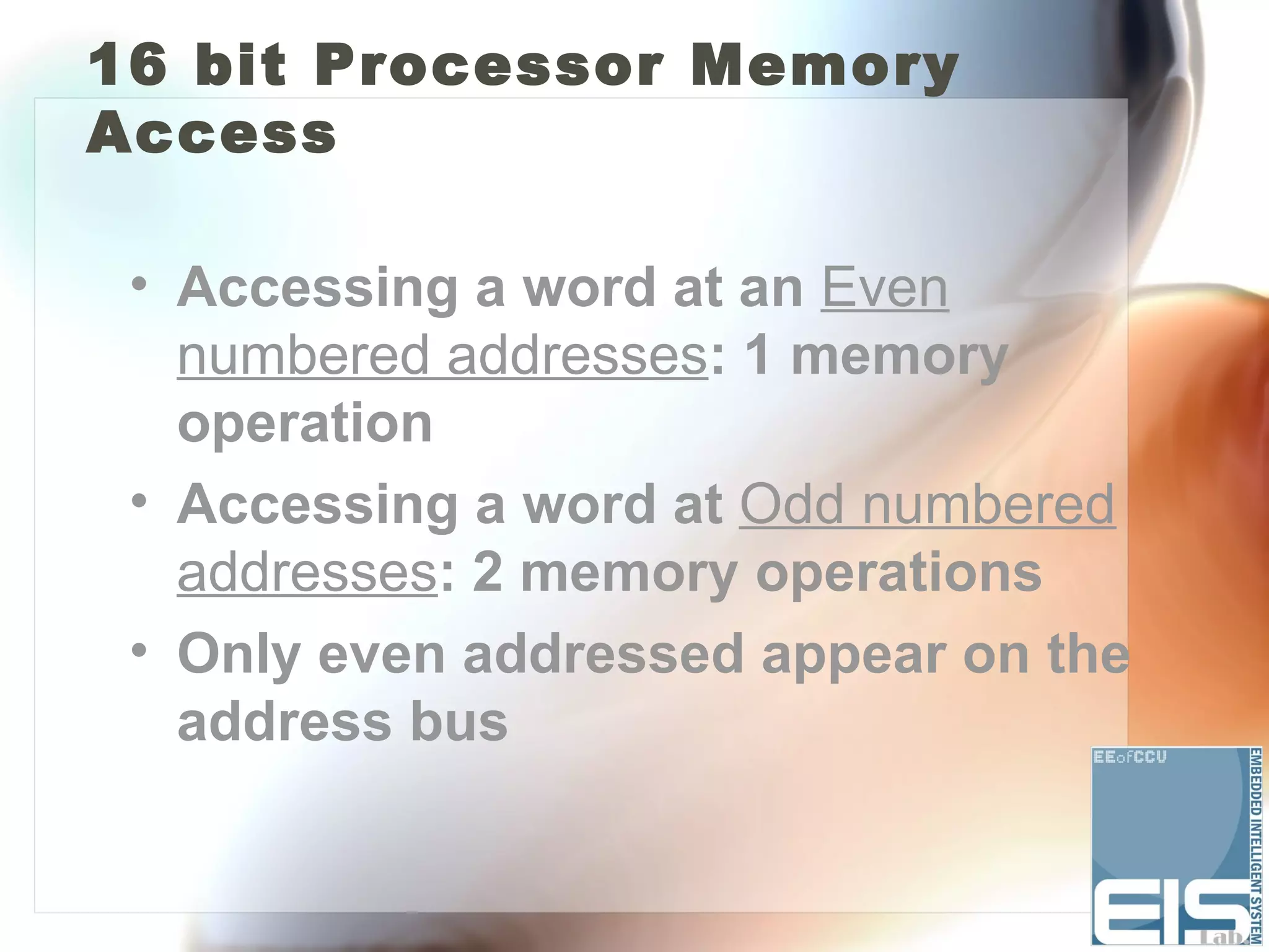 16 bit Processor Memory
Access

 • Accessing a word at an Even
   numbered addresses: 1 memory
   operation
 • Accessing a word at Odd numbered
   addresses: 2 memory operations
 • Only even addressed appear on the
   address bus
 